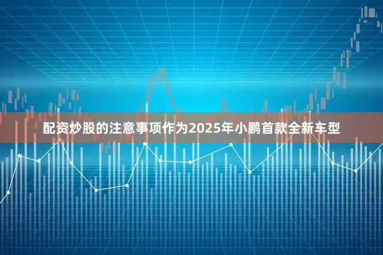 配资炒股的注意事项作为2025年小鹏首款全新车型