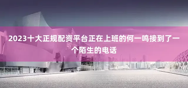 2023十大正规配资平台正在上班的何一鸣接到了一个陌生的电话