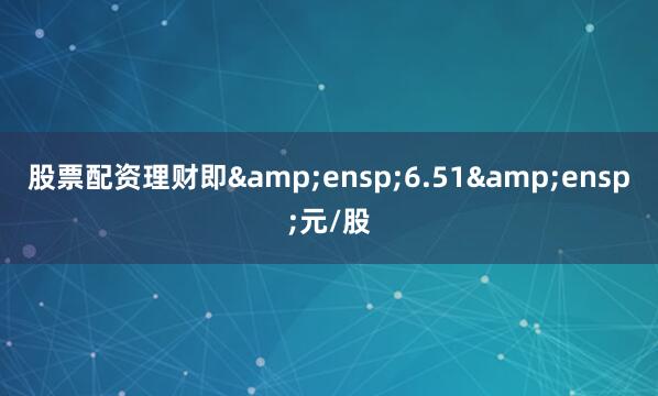 股票配资理财即&ensp;6.51&ensp;元/股