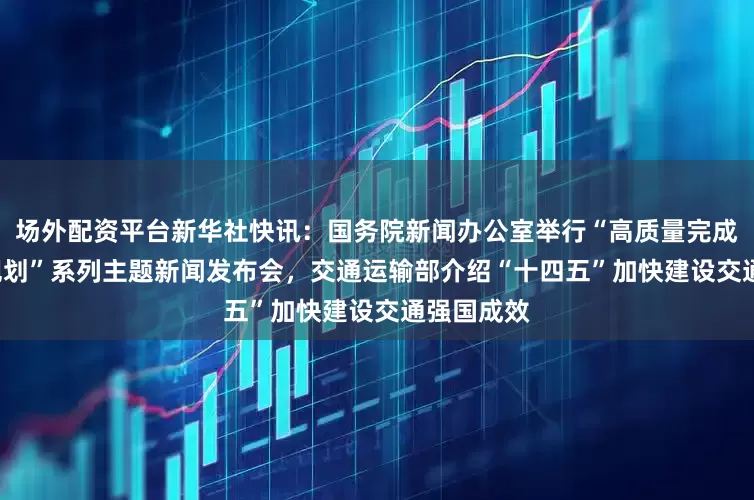 场外配资平台新华社快讯：国务院新闻办公室举行“高质量完成‘十四五’规划”系列主题新闻发布会，交通运输部介绍“十四五”加快建设交通强国成效