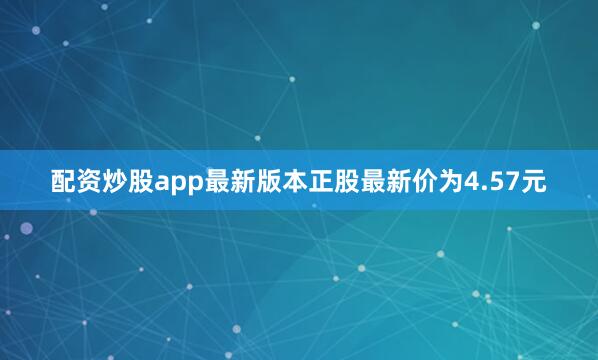 配资炒股app最新版本正股最新价为4.57元