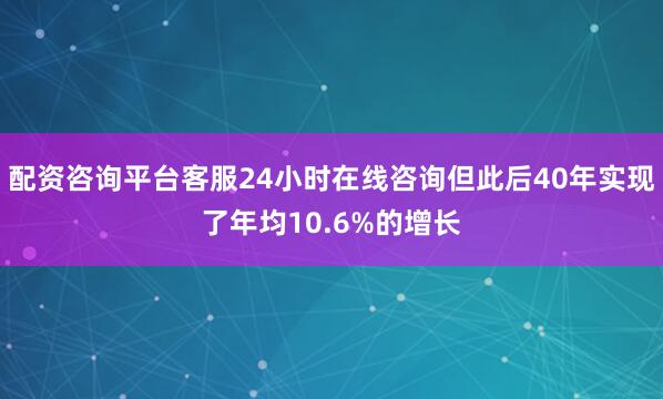 配资咨询平台客服24小时在线咨询但此后40年实现了年均10.6%的增长