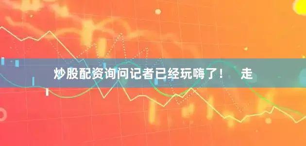 炒股配资询问记者已经玩嗨了！   走