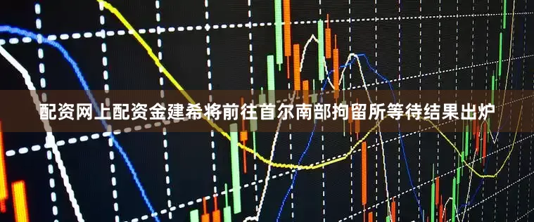 配资网上配资金建希将前往首尔南部拘留所等待结果出炉