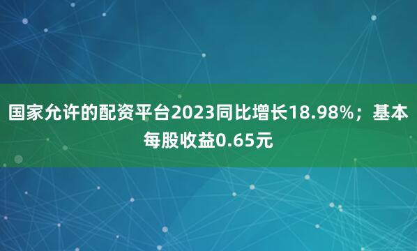 国家允许的配资平台2023同比增长18.98%；基本每股收益0.65元
