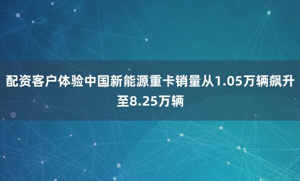 配资客户体验中国新能源重卡销量从1.05万辆飙升至8.25万辆