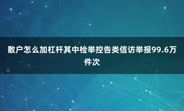 散户怎么加杠杆其中检举控告类信访举报99.6万件次