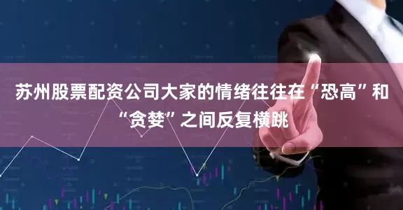 苏州股票配资公司大家的情绪往往在“恐高”和“贪婪”之间反复横跳