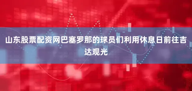 山东股票配资网巴塞罗那的球员们利用休息日前往吉达观光