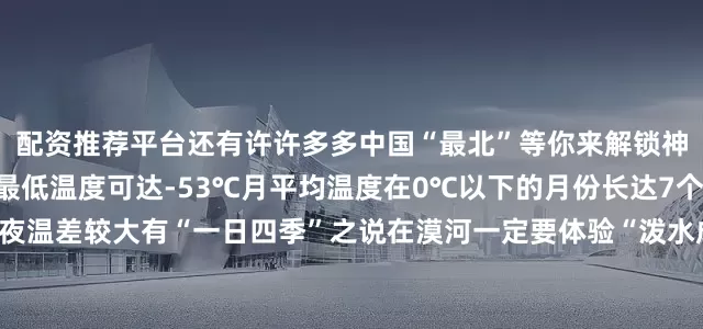 配资推荐平台还有许许多多中国“最北”等你来解锁神州北极何其寒冷漠河年最低温度可达-53℃月平均温度在0℃以下的月份长达7个多月无霜期90天左右昼夜温差较大有“一日四季”之说在漠河一定要体验“泼水成冰”将热水用力泼出水蒸气遇到低温迅速凝华成冰晶形成的弧形冰雾震撼又漂亮神州北极何其热烈极寒抵挡不住人们的热情在漠河解锁冰天雪地里的热辣狂欢冰雪配蹦迪嗨到停不下来熊熊篝火被点燃人们围着篝火尽情舞动在冰天雪地